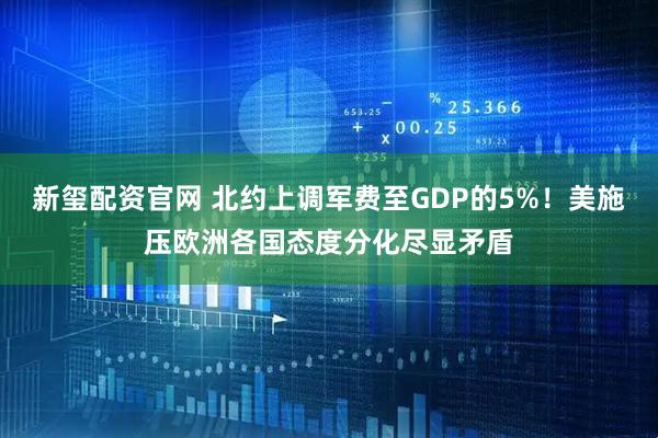 新玺配资官网 北约上调军费至GDP的5%！美施压欧洲各国态度分化尽显矛盾