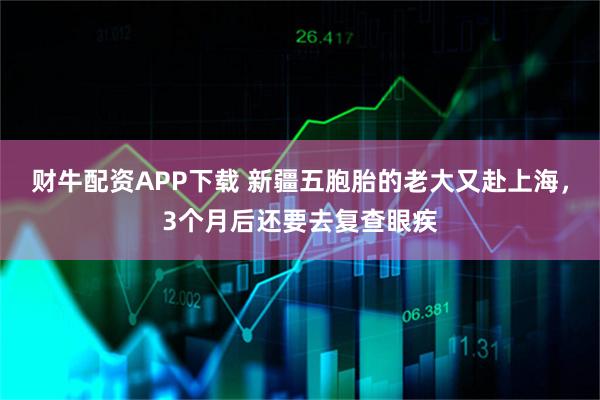 财牛配资APP下载 新疆五胞胎的老大又赴上海，3个月后还要去复查眼疾